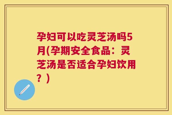 孕妇可以吃灵芝汤吗5月(孕期安全食品：灵芝汤是否适合孕妇饮用？)