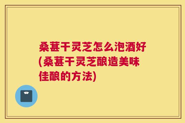 桑葚干灵芝怎么泡酒好(桑葚干灵芝酿造美味佳酿的方法) 桑葚干灵芝怎么泡酒好(桑葚干灵芝酿造美味佳酿的方法)