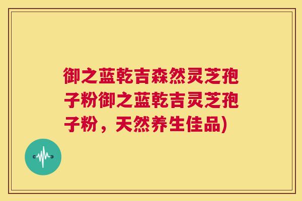 御之蓝乾吉森然灵芝孢子粉御之蓝乾吉灵芝孢子粉,天然养生佳品) 御之蓝乾吉森然灵芝孢子粉御之蓝乾吉灵芝孢子粉,天然养生佳品)