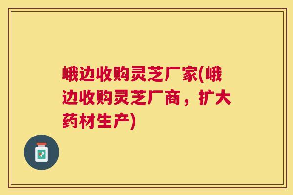 峨边收购灵芝厂家(峨边收购灵芝厂商,扩大药材生产) 峨边收购灵芝厂家(峨边收购灵芝厂商,扩大药材生产)