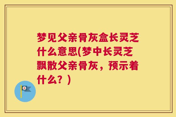 梦见父亲骨灰盒长灵芝什么意思(梦中长灵芝飘散父亲骨灰，预示着什么？)