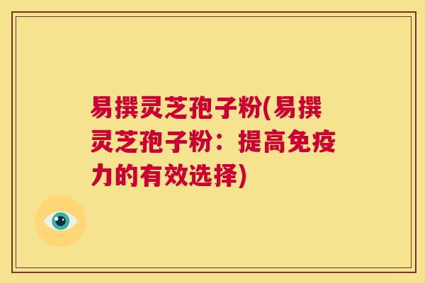 易撰灵芝孢子粉(易撰灵芝孢子粉：提高免疫力的有效选择)