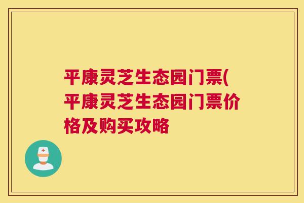 平康灵芝生态园门票(平康灵芝生态园门票价格及购买攻略