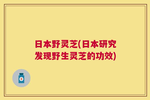 日本野灵芝(日本研究发现野生灵芝的功效)