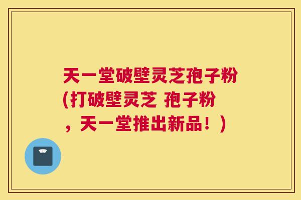 天一堂破壁灵芝孢子粉(打破壁灵芝 孢子粉，天一堂推出新品！)