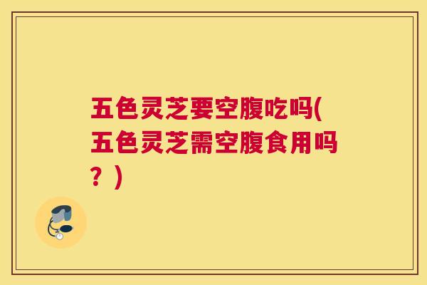 五色灵芝要空腹吃吗(五色灵芝需空腹食用吗？)