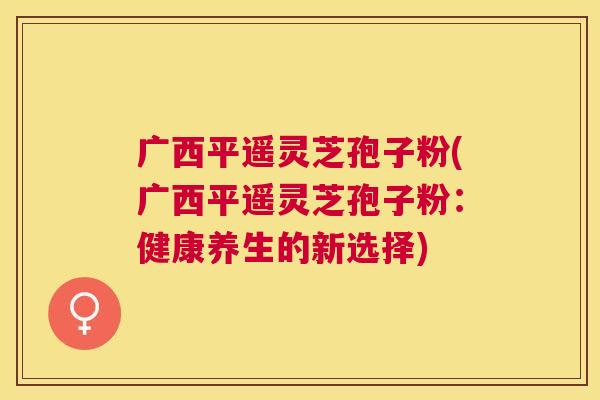 广西平遥灵芝孢子粉(广西平遥灵芝孢子粉：健康养生的新选择)