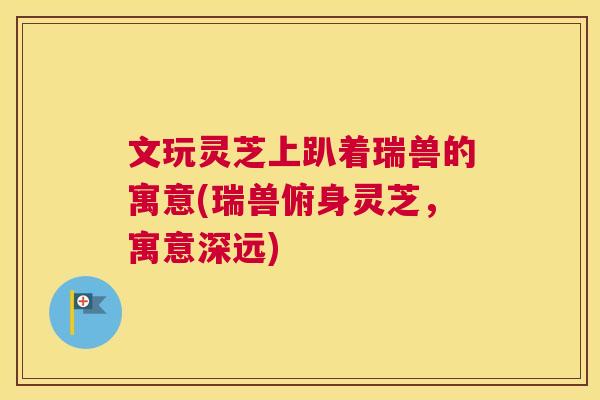 文玩灵芝上趴着瑞兽的寓意(瑞兽俯身灵芝，寓意深远)