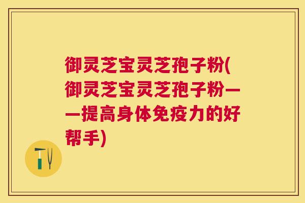 御灵芝宝灵芝孢子粉(御灵芝宝灵芝孢子粉——提高身体免疫力的好帮手)