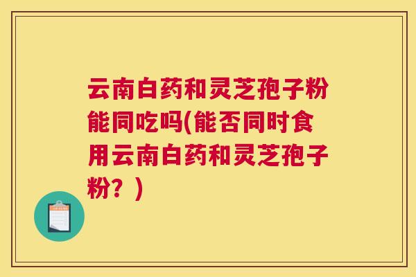 云南白药和灵芝孢子粉能同吃吗(能否同时食用云南白药和灵芝孢子粉？)