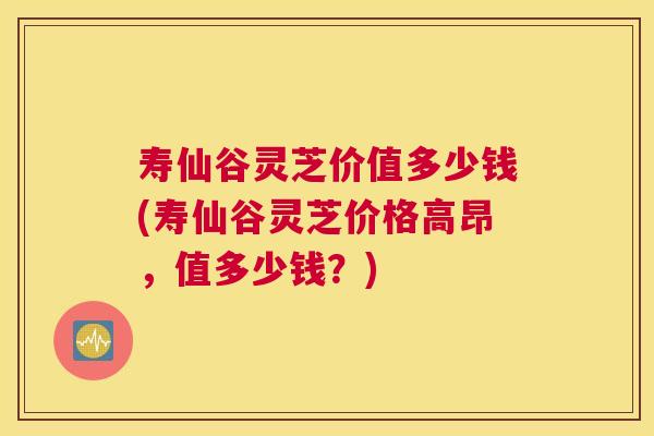 寿仙谷灵芝价值多少钱(寿仙谷灵芝价格高昂，值多少钱？)