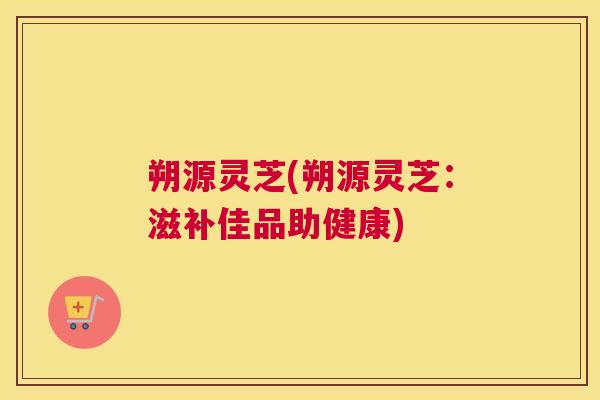 朔源灵芝(朔源灵芝：滋补佳品助健康)