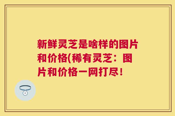 新鲜灵芝是啥样的图片和价格(稀有灵芝：图片和价格一网打尽！