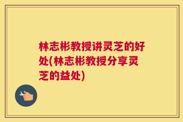 林志彬教授讲灵芝的好处(林志彬教授分享灵芝的益处) 林志彬教授讲灵芝的好处(林志彬教授分享灵芝的益处)