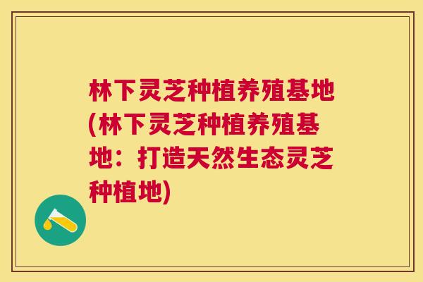 林下灵芝种植养殖基地(林下灵芝种植养殖基地：打造天然生态灵芝种植地)