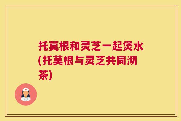 托莫根和灵芝一起煲水(托莫根与灵芝共同沏茶)