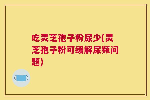 吃灵芝孢子粉尿少(灵芝孢子粉可缓解尿频问题)
