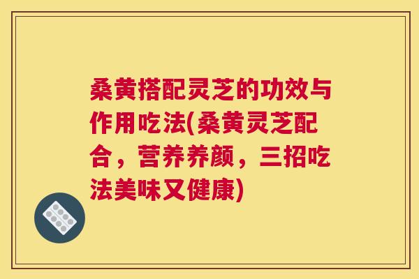 桑黄搭配灵芝的功效与作用吃法(桑黄灵芝配合，营养养颜，三招吃法美味又健康)