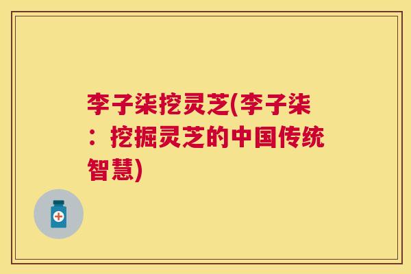 李子柒挖灵芝(李子柒：挖掘灵芝的中国传统智慧)