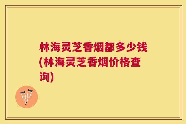 林海灵芝香烟都多少钱(林海灵芝香烟价格查询)