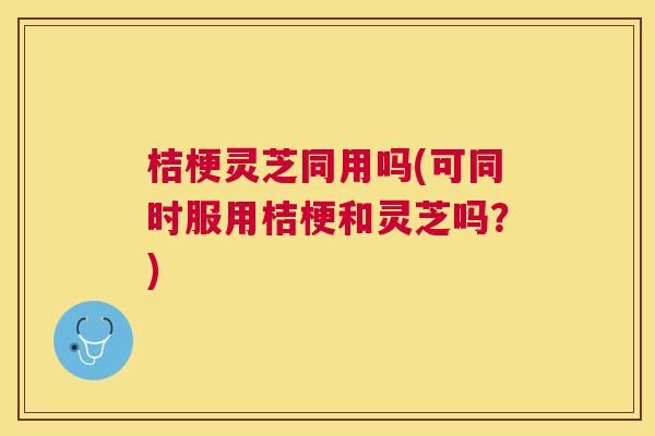 桔梗灵芝同用吗(可同时服用桔梗和灵芝吗？)