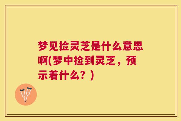 梦见捡灵芝是什么意思啊(梦中捡到灵芝，预示着什么？)
