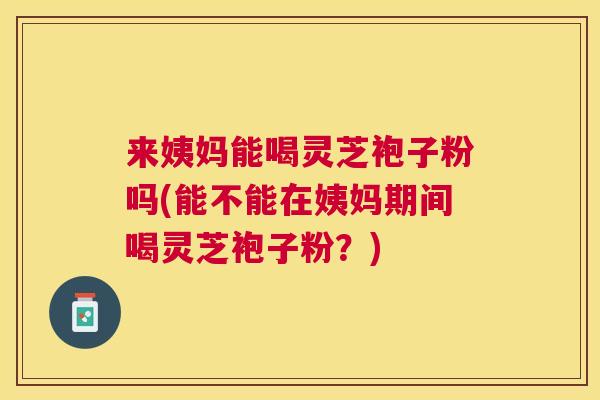 来姨妈能喝灵芝袍子粉吗(能不能在姨妈期间喝灵芝袍子粉？)