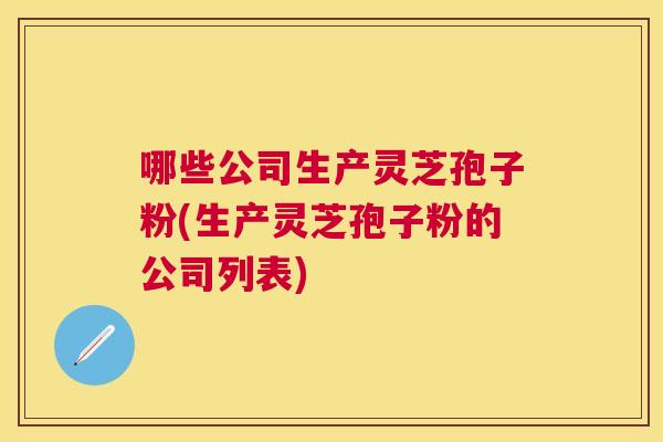 哪些公司生产灵芝孢子粉(生产灵芝孢子粉的公司列表)