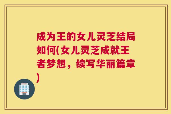 成为王的女儿灵芝结局如何(女儿灵芝成就王者梦想，续写华丽篇章)