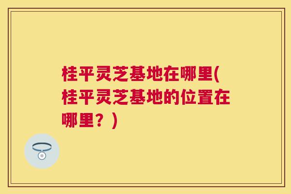 桂平灵芝基地在哪里(桂平灵芝基地的位置在哪里？)