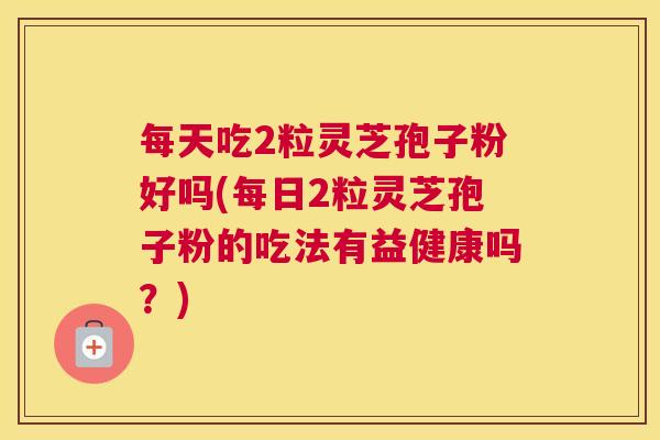 每天吃2粒灵芝孢子粉好吗(每日2粒灵芝孢子粉的吃法有益健康吗？)