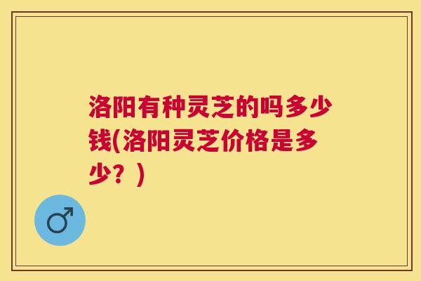 洛阳有种灵芝的吗多少钱(洛阳灵芝价格是多少？)