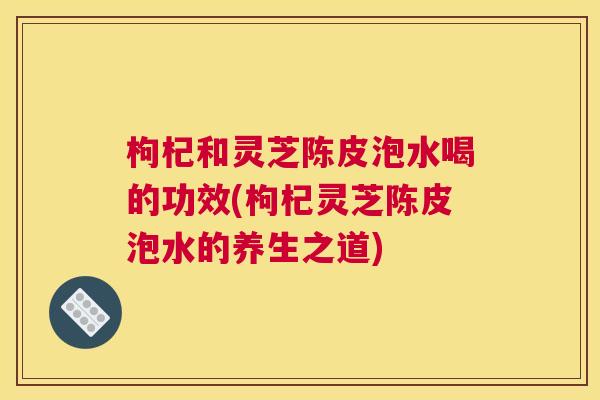 枸杞和灵芝陈皮泡水喝的功效(枸杞灵芝陈皮泡水的养生之道)