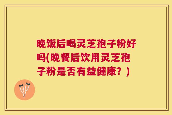 晚饭后喝灵芝孢子粉好吗(晚餐后饮用灵芝孢子粉是否有益健康？)