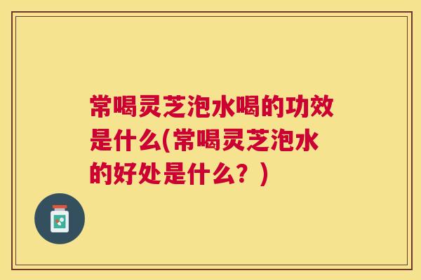 常喝灵芝泡水喝的功效是什么(常喝灵芝泡水的好处是什么？)
