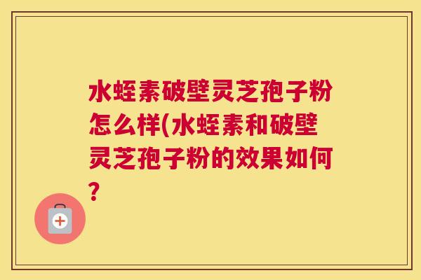 水蛭素破壁灵芝孢子粉怎么样(水蛭素和破壁灵芝孢子粉的效果如何？