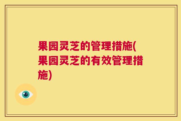 果园灵芝的管理措施(果园灵芝的有效管理措施)