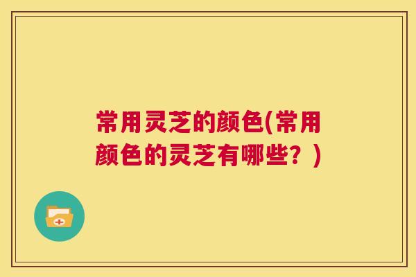 常用灵芝的颜色(常用颜色的灵芝有哪些？)