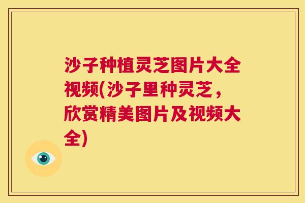 沙子种植灵芝图片大全视频(沙子里种灵芝，欣赏精美图片及视频大全)