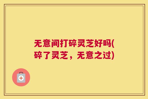 无意间打碎灵芝好吗(碎了灵芝，无意之过)