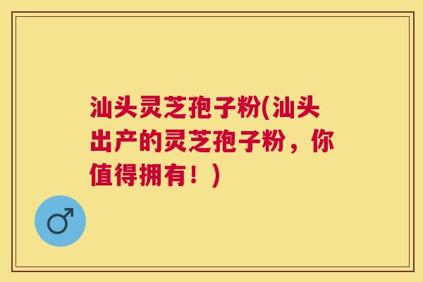 汕头灵芝孢子粉(汕头出产的灵芝孢子粉，你值得拥有！)