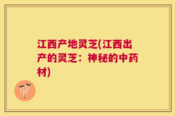 江西产地灵芝(江西出产的灵芝：神秘的中药材)