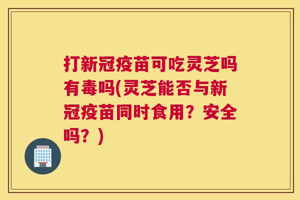 打新冠疫苗可吃灵芝吗有毒吗(灵芝能否与新冠疫苗同时食用？安全吗？)
