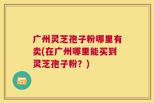 广州灵芝孢子粉哪里有卖(在广州哪里能买到灵芝孢子粉？)