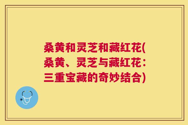 桑黄和灵芝和藏红花(桑黄、灵芝与藏红花：三重宝藏的奇妙结合)