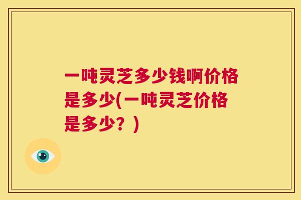 一吨灵芝多少钱啊价格是多少(一吨灵芝价格是多少？)
