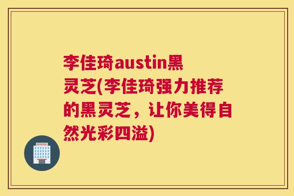 李佳琦austin黑灵芝(李佳琦强力推荐的黑灵芝，让你美得自然光彩四溢)