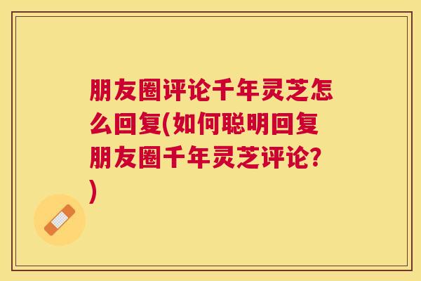 朋友圈评论千年灵芝怎么回复(如何聪明回复朋友圈千年灵芝评论？)