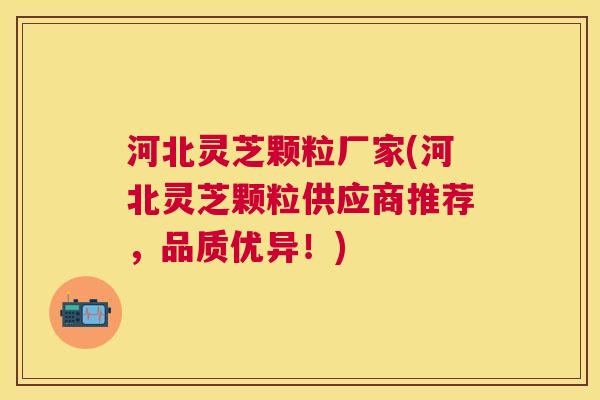 河北灵芝颗粒厂家(河北灵芝颗粒供应商推荐，品质优异！)