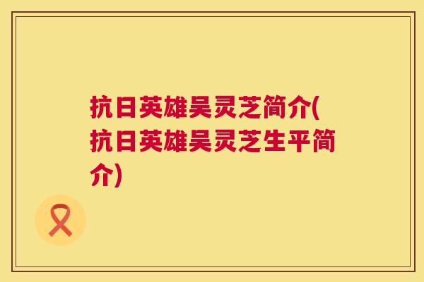 抗日英雄吴灵芝简介(抗日英雄吴灵芝生平简介)